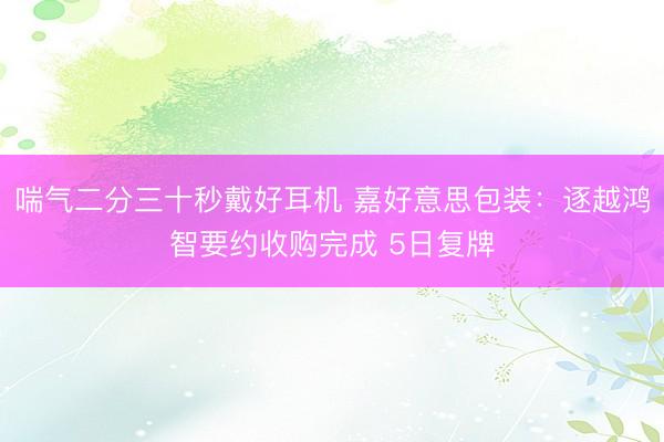 喘气二分三十秒戴好耳机 嘉好意思包装：逐越鸿智要约收购完成 5日复牌