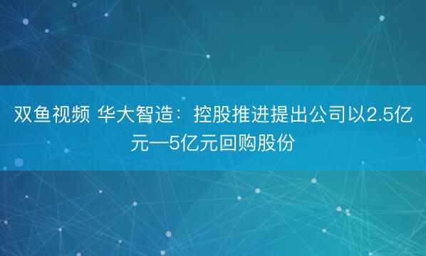 双鱼视频 华大智造：控股推进提出公司以2.5亿元—5亿元回购股份