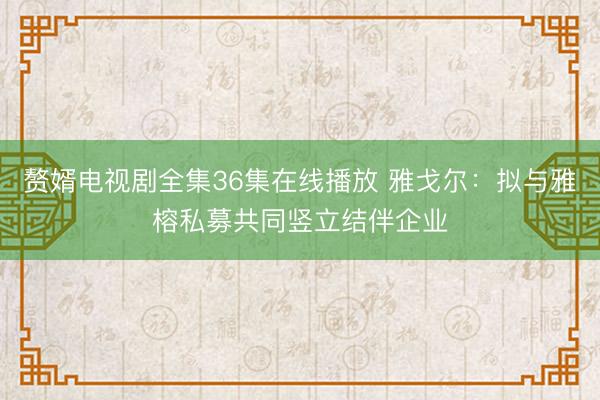 赘婿电视剧全集36集在线播放 雅戈尔：拟与雅榕私募共同竖立结伴企业