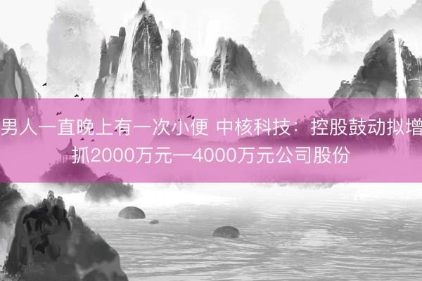 男人一直晚上有一次小便 中核科技：控股鼓动拟增抓2000万元—4000万元公司股份