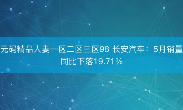 无码精品人妻一区二区三区98 长安汽车：5月销量同比下落19.71%