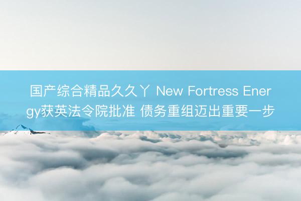 国产综合精品久久丫 New Fortress Energy获英法令院批准 债务重组迈出重要一步