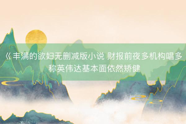 巜丰满的欲妇无删减版小说 财报前夜多机构唱多 称英伟达基本面依然矫健