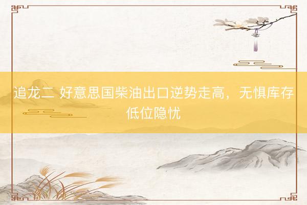 追龙二 好意思国柴油出口逆势走高，无惧库存低位隐忧