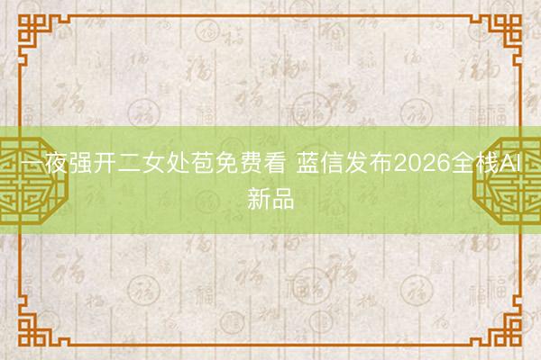 一夜强开二女处苞免费看 蓝信发布2026全栈AI新品