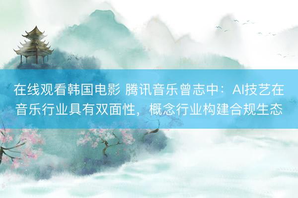 在线观看韩国电影 腾讯音乐曾志中：AI技艺在音乐行业具有双面性，概念行业构建合规生态