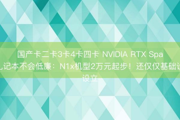 国产卡二卡3卡4卡四卡 NVIDIA RTX Spark札记本不会低廉：N1x机型2万元起步！还仅仅基础设立