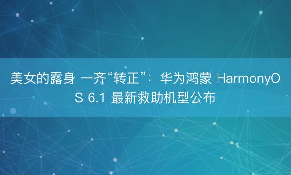 美女的露身 一齐“转正”：华为鸿蒙 HarmonyOS 6.1 最新救助机型公布