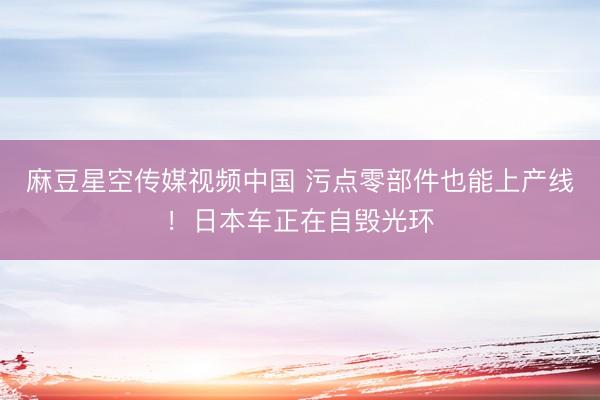 麻豆星空传媒视频中国 污点零部件也能上产线!日本车正在自毁光环