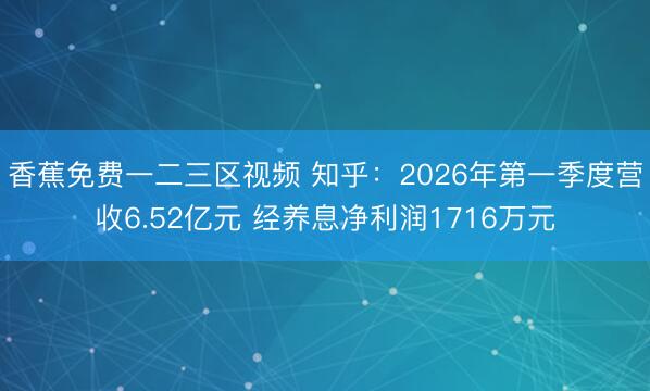 香蕉免费一二三区视频 知乎：2026年第一季度营收6.52亿元 经养息净利润1716万元