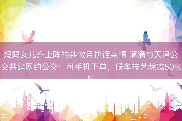 妈妈女儿齐上阵的共做月饼话亲情 滴滴与天津公交共建网约公交:可手机下单,候车技艺裁减50%