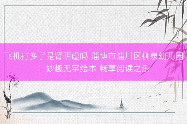 飞机打多了是肾阴虚吗 淄博市淄川区柳泉幼儿园：妙趣无字绘本 畅享阅读之乐