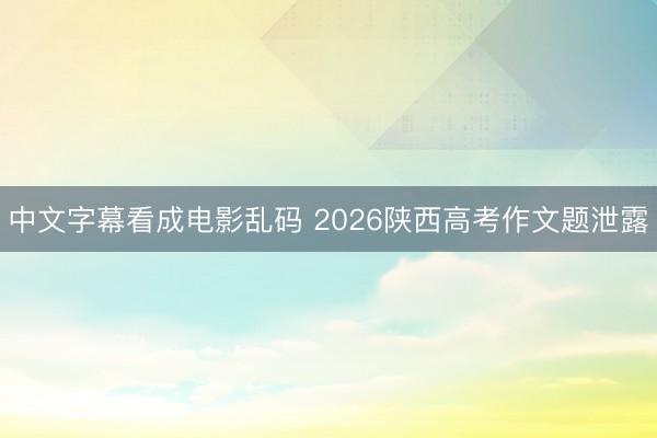 中文字幕看成电影乱码 2026陕西高考作文题泄露