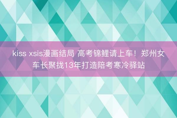 kiss xsis漫画结局 高考锦鲤请上车!郑州女车长聚拢13年打造陪考寒冷驿站