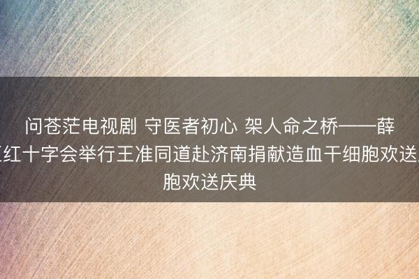 问苍茫电视剧 守医者初心 架人命之桥——薛城区红十字会举行王准同道赴济南捐献造血干细胞欢送庆典