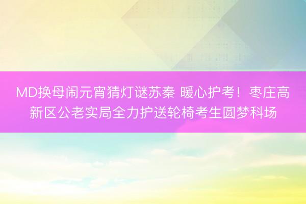 MD换母闹元宵猜灯谜苏秦 暖心护考！枣庄高新区公老实局全力护送轮椅考生圆梦科场