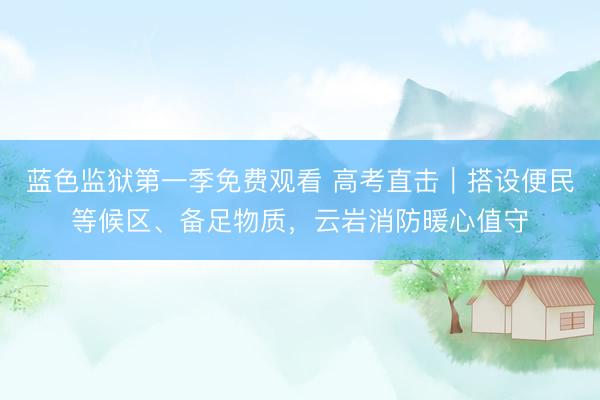 蓝色监狱第一季免费观看 高考直击|搭设便民等候区、备足物质,云岩消防暖心值守