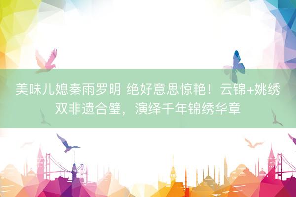 美味儿媳秦雨罗明 绝好意思惊艳！云锦+姚绣双非遗合璧，演绎千年锦绣华章