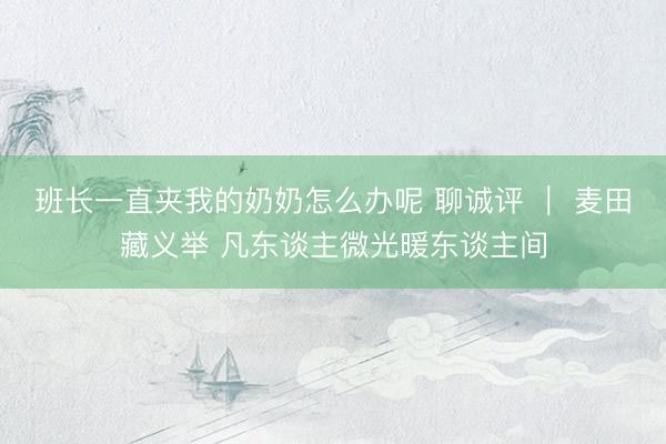 班长一直夹我的奶奶怎么办呢 聊诚评 ｜ 麦田藏义举 凡东谈主微光暖东谈主间