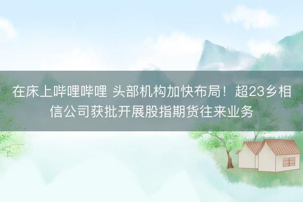 在床上哔哩哔哩 头部机构加快布局!超23乡相信公司获批开展股指期货往来业务