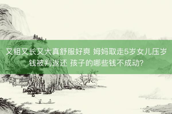 又粗又长又大真舒服好爽 姆妈取走5岁女儿压岁钱被判返还 孩子的哪些钱不成动？