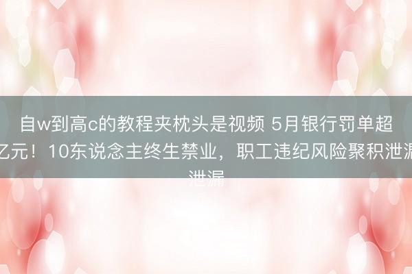 自w到高c的教程夹枕头是视频 5月银行罚单超亿元！10东说念主终生禁业，职工违纪风险聚积泄漏