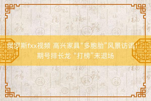 俄罗斯fxx视频 高兴家具“多胞胎”风景访谒： 期号排长龙 “打榜”未退场