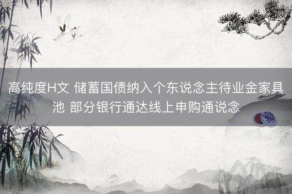 高纯度H文 储蓄国债纳入个东说念主待业金家具池 部分银行通达线上申购通说念