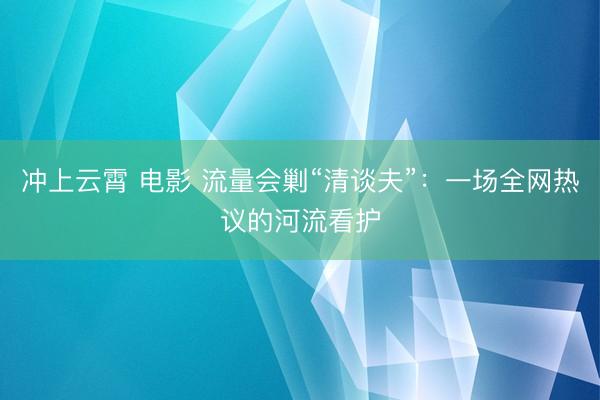 冲上云霄 电影 流量会剿“清谈夫”：一场全网热议的河流看护