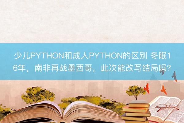 少儿PYTHON和成人PYTHON的区别 冬眠16年，南非再战墨西哥，此次能改写结局吗？