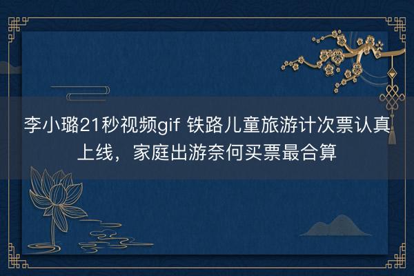 李小璐21秒视频gif 铁路儿童旅游计次票认真上线，家庭出游奈何买票最合算