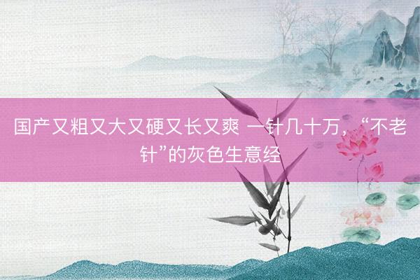 国产又粗又大又硬又长又爽 一针几十万，“不老针”的灰色生意经