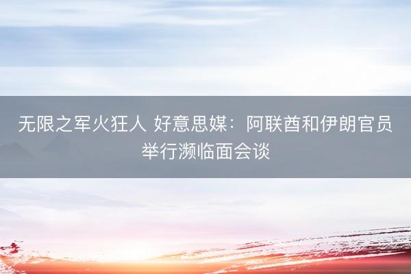 无限之军火狂人 好意思媒：阿联酋和伊朗官员举行濒临面会谈
