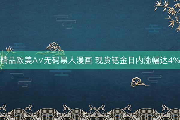 精品欧美А∨无码黑人漫画 现货钯金日内涨幅达4%