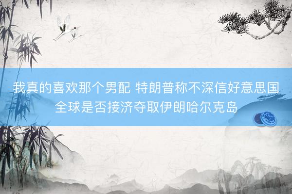 我真的喜欢那个男配 特朗普称不深信好意思国全球是否接济夺取伊朗哈尔克岛