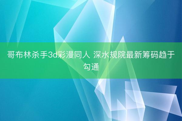 哥布林杀手3d彩漫同人 深水规院最新筹码趋于勾通