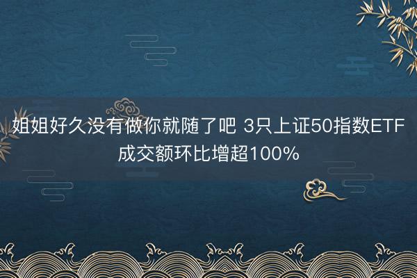 姐姐好久没有做你就随了吧 3只上证50指数ETF成交额环比增超100%