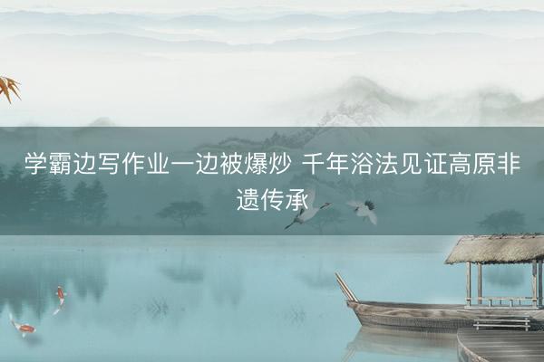 学霸边写作业一边被爆炒 千年浴法见证高原非遗传承