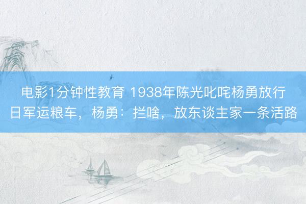 电影1分钟性教育 1938年陈光叱咤杨勇放行日军运粮车,杨勇:拦啥,放东谈主家一条活路