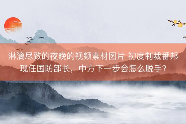 淋漓尽致的夜晚的视频素材图片 初度制裁番邦现任国防部长，中方下一步会怎么脱手？