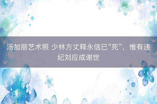 汤加丽艺术照 少林方丈释永信已“死”，惟有违纪刘应成谢世