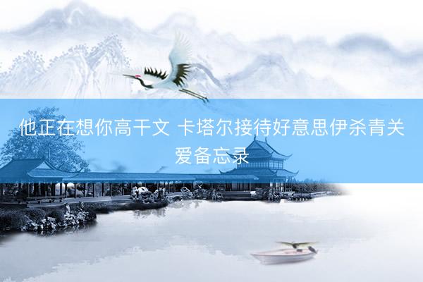 他正在想你高干文 卡塔尔接待好意思伊杀青关爱备忘录