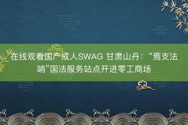 在线观看国产成人SWAG 甘肃山丹：“焉支法哨”国法服务站点开进零工商场