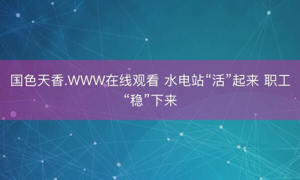 国色天香.WWW在线观看 水电站“活”起来 职工“稳”下来