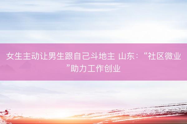女生主动让男生跟自己斗地主 山东：“社区微业”助力工作创业