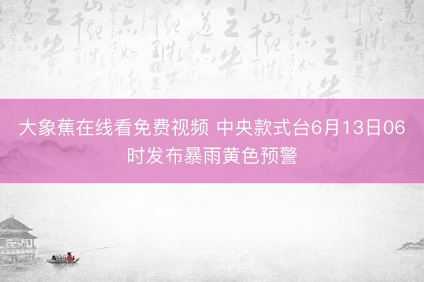 大象蕉在线看免费视频 中央款式台6月13日06时发布暴雨黄色预警
