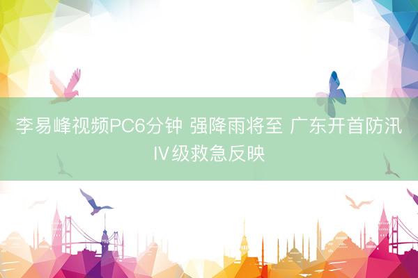 李易峰视频PC6分钟 强降雨将至 广东开首防汛Ⅳ级救急反映
