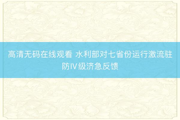 高清无码在线观看 水利部对七省份运行激流驻防Ⅳ级济急反馈