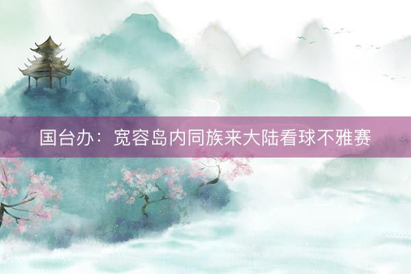 国台办:宽容岛内同族来大陆看球不雅赛