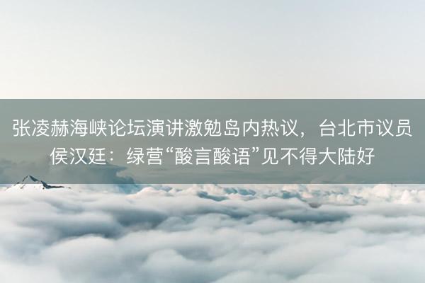 张凌赫海峡论坛演讲激勉岛内热议，台北市议员侯汉廷：绿营“酸言酸语”见不得大陆好